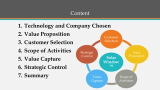 Content 
1.Technology and Company Chosen 
2.Value Proposition 
3.Customer Selection 
4.Scope of Activities 
5.Value Capture 
6.Strategic Control 
7.Summary 
Solar Window ™ 
Customer Selection 
Value Proposition 
Scope of Activities 
Value Capture 
Strategic Control  
