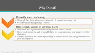 Diversify sources of energy 
Harness light energy in urbanized area 
•Although they have a huge amount of oil, oil reserve is running out. 
•Need for diversifying energy sources. 
•Consistent and high intensity of sunlight in hot desert climate. 
•However, they have a lack of suitable land for solar farms due to a large proportion of deserts. 
•Need to maximize the use of light energy to harness renewable energy in urbanized (non-desert) lands. 
Why Dubai? 
http://www.glassinthegulf.com/pdfs/MIR-Bowhead-Glass.pdf  