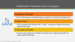 Collaborator: Emirates Glass Company 
Company Strength 
•One of the largest established glass company in United Arab Emirates. 
Going Green 
•They promote and enhance the “Green” message of high performance glass in the Gulf. 
Economies of Scale 
•Large scale production possible in Dubai due to high propensity for glass façade buildings. 
http://dxb.emiratesglass.com:90/eglweb/index.php  