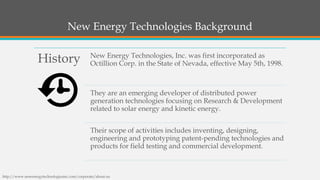 New Energy Technologies Background 
History 
New Energy Technologies, Inc. was first incorporated as Octillion Corp. in the State of Nevada, effective May 5th, 1998. 
They are an emerging developer of distributed power generation technologies focusing on Research & Development related to solar energy and kinetic energy. 
Their scope of activities includes inventing, designing, engineering and prototyping patent-pending technologies and products for field testing and commercial development. 
http://www.newenergytechnologiesinc.com/corporate/about-us  