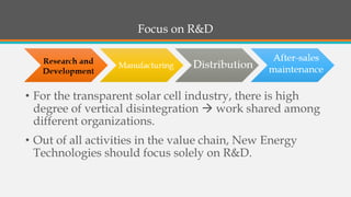 Focus on R&D 
•For the transparent solar cell industry, there is high degree of vertical disintegration work shared among different organizations. 
•Out of all activities in the value chain, New Energy Technologies should focus solely on R&D.  