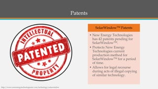 Patents 
http://www.newenergytechnologiesinc.com/technology/solarwindow 
SolarWindowTMPatents 
•New Energy Technologies has 42 patents pending for SolarWindowTM. 
•Protects New Energy Technologies current production method for SolarWindowTMfor a period of time. 
•Allows for legal recourse during acts of illegal copying of similar technology.  