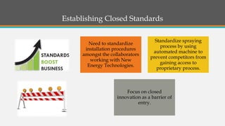 Establishing Closed Standards 
Need to standardize installation procedures amongst the collaborators working with New Energy Technologies. 
Standardize spraying process by using automated machine to prevent competitors from gaining access to proprietary process. 
Focus on closed innovation as a barrier of entry.  