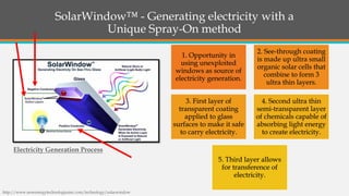 SolarWindow™ -Generating electricity with a Unique Spray-On method 1. Opportunity in using unexploited windows as source of electricity generation. 2. See-through coating is made up ultra small organic solar cells that combine to form 3 ultra thin layers. 3. First layer of transparent coating applied to glass surfaces to make it safe to carry electricity. 4. Second ultra thin semi-transparent layer of chemicals capable of absorbing light energy to create electricity. 5. Third layer allows for transference of electricity. 
http://www.newenergytechnologiesinc.com/technology/solarwindow 
Electricity Generation Process  