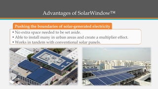 Advantages of SolarWindow™ 
Pushing the boundaries of solar-generated electricity 
•No extra space needed to be set aside. 
•Able to install many in urban areas and create a multiplier effect. 
•Works in tandem with conventional solar panels.  