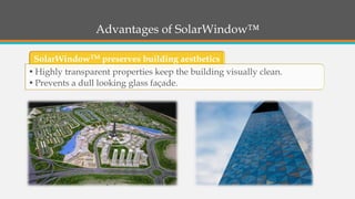 Advantages of SolarWindow™ 
SolarWindowTMpreserves building aesthetics 
•Highly transparent properties keep the building visually clean. 
•Prevents a dull looking glass façade.  