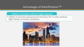 Advantages of SolarWindow™ 
Ability to function with low light intensity 
•Ability to function and generate electricity 24/7 under ambient light, shady or cloudy conditions.  