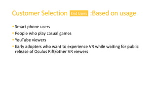 Customer Selection :Based on usage
 Smart phone users
 People who play casual games
 YouTube viewers
 Early adopters who want to experience VR while waiting for public
release of Oculus Rift/other VR viewers
End Users
 