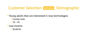  Young adults that are interested in new technologies
 Usually male
 19 – 45
 Low income
 Students
Customer Selection : DemographicEnd Users
 