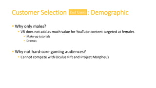  Why only males?
 VR does not add as much value for YouTube content targeted at females
 Make-up tutorials
 Dramas
 Why not hard-core gaming audiences?
 Cannot compete with Oculus Rift and Project Morpheus
Customer Selection : DemographicEnd Users
 