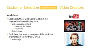 Customer Selection : Video Creators
YouTubers
 Specifically those who wants to attract the
targeted end users demographic
 Video games (Lets Plays)
 Minecraft Lets Players
 PewDiePie
 Tech reviews
 YouTubers that want to provide a different form
of entertainment for their viewers
 Video blogs
Content Creators
 