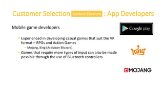 Customer Selection : : App Developers
Mobile game developers
 Experienced in developing casual games that suit the VR
format – RPGs and Action Games
 Mojang, King (Activison Blizzard)
 Games that require more types of input can also be made
possible through the use of Bluetooth controllers
Content Creators
 