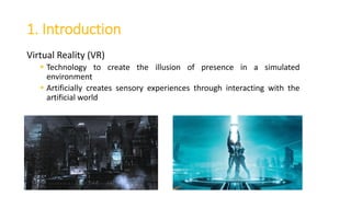 1. Introduction
Virtual Reality (VR)
 Technology to create the illusion of presence in a simulated
environment
 Artificially creates sensory experiences through interacting with the
artificial world
 