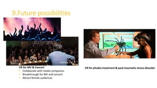 9.Future possibilities
VR for MV & Concert
 Collaborate with media companies
 Breakthrough for MV and concert
 Attract female audiences
VR for phobia treatment & post-traumatic-stress-disorder
 