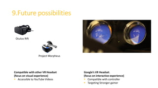 9.Future possibilities
Google’s VR Headset.
(focus on interactive experience)
 Compatible with controller
 Targeting Stronger gamer
Compatible with other VR Headset
(focus on visual experience)
 Accessible to YouTube Videos
Oculus Rift
Project Morpheus
 