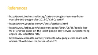 References
• http://www.businessinsider.sg/stats-on-googles-revenues-from-
youtube-and-google-play-2015-7/#.Vi-Q-bcrLIV
• https://www.youtube.com/yt/press/statistics.html
• http://www.forbes.com/sites/ewanspence/2014/06/25/google-has-
93-of-android-users-on-the-latest-google-play-service-outperforming-
apples-ios7-adoption-rate/
• http://www.wareable.com/vr/wareable-why-google-cardboard-not-
oculus-rift-will-drive-the-future-of-vr-976
 