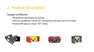 2. Product Description
Google Cardboard
 VR platform developed by Google
 Fold-out cardboard mount for smartphone (Screens up to 6 inches)
 Paired with app to create “3D” Vision
 