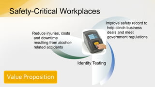 Safety-Critical Workplaces
Reduce injuries, costs
and downtime
resulting from alcoholrelated accidents

Improve safety record to
help clinch business
deals and meet
government regulations

Identity Testing

Value Proposition

 