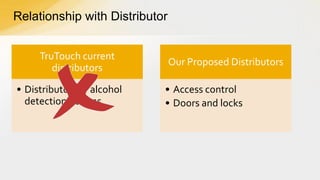 Relationship with Distributor
TruTouch current
distributors

• Distributors of alcohol
detection devices

Our Proposed Distributors

• Access control
• Doors and locks

 