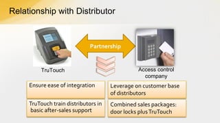 Relationship with Distributor

Partnership

TruTouch

Access control
company

Ensure ease of integration

Leverage on customer base
of distributors

TruTouch train distributors in
basic after-sales support

Combined sales packages:
door locks plus TruTouch

 