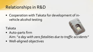 Relationships in R&D
• Cooperation with Takata for development of invehicle alcohol testing
Takata
• Auto-parts firm
Aim: “a day with zero fatalities due to traffic accidents”
• Well-aligned objectives

 