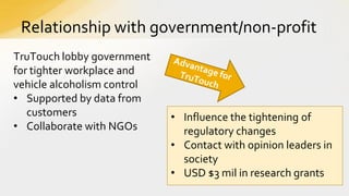 Relationship with government/non-profit
TruTouch lobby government
for tighter workplace and
vehicle alcoholism control
• Supported by data from
customers
• Collaborate with NGOs

• Influence the tightening of
regulatory changes
• Contact with opinion leaders in
society
• USD $3 mil in research grants

 