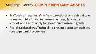 Strategic Control• TruTouch can use real data from workplaces and point of sale
venues to lobby for tighter government regulations on
alcohol, and also to apply for government research grants
• Real data also allows TruTouch to present a stronger business
case to potential customers

 
