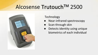 Alcosense

TM
Trutouch

2500

Technology
● Near-infrared spectroscopy
● Scan through skin
● Detects identity using unique
biometrics of each individual

 