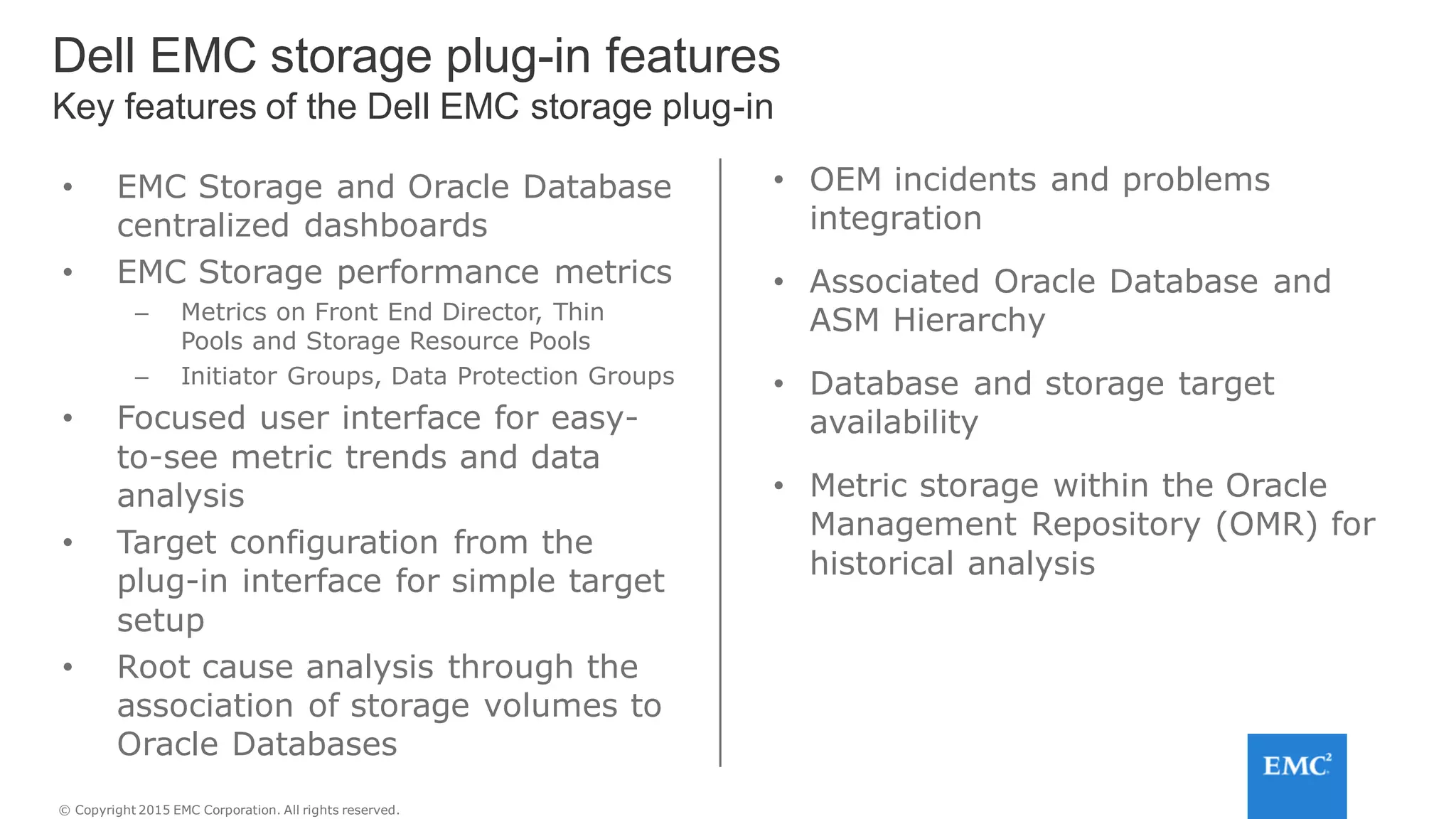 © Copyright 2015 EMC Corporation. All rights reserved.
• EMC Storage and Oracle Database
centralized dashboards
• EMC Storage performance metrics
– Metrics on Front End Director, Thin
Pools and Storage Resource Pools
– Initiator Groups, Data Protection Groups
• Focused user interface for easy-
to-see metric trends and data
analysis
• Target configuration from the
plug-in interface for simple target
setup
• Root cause analysis through the
association of storage volumes to
Oracle Databases
• OEM incidents and problems
integration
• Associated Oracle Database and
ASM Hierarchy
• Database and storage target
availability
• Metric storage within the Oracle
Management Repository (OMR) for
historical analysis
Dell EMC storage plug-in features
Key features of the Dell EMC storage plug-in
 