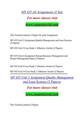 MT 435 All Assignments (2 Set)
For more classes visit
www.snaptutorial.com
This Tutorial contains 2 Papers for each Assignment
MT 435 Unit 2 Assignment Quality Management and Lean Systems
(2 Papers)
MT 435 Unit 3 Case Study 1 Albatross Anchor (2 Papers)
MT 435 Unit 6 Assignment Human Resource Management and
Project Management Paper (2 Papers)
MT 435 Unit 8 Case Study 2 Albatross Anchor (2 Papers)
MT 435 Unit 10 Case Study 3 Albatross Anchor (2 Papers)
***************************************************
MT 435 Unit 2 Assignment Quality Management
and Lean Systems (2 Papers)
For more classes visit
www.snaptutorial.com
This Tutorial contains 2 Papers
 