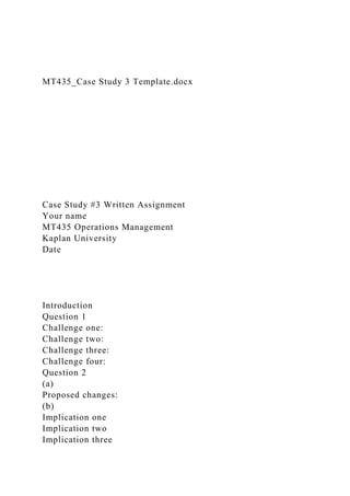 MT435_Case Study 3 Template.docx
Case Study #3 Written Assignment
Your name
MT435 Operations Management
Kaplan University
Date
Introduction
Question 1
Challenge one:
Challenge two:
Challenge three:
Challenge four:
Question 2
(a)
Proposed changes:
(b)
Implication one
Implication two
Implication three
 