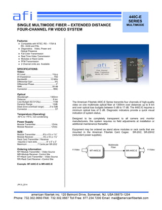 The American Fibertek 440C-E Series transmits four channels of high-quality
video on one multimode optical fiber at 1300nm over distances up to 8 km
and over optical loss budgets between 5 dB to 17 dB. The 440C-E requires a
minimum optical loss of 5 dB. Diagnostic indicators provide a quick visual
indication of system status.
Designed to be completely transparent to all camera and monitor
manufacturers, this system requires no field adjustments at installation or
additional maintenance thereafter.
Equipment may be ordered as stand alone modules or rack cards that are
mounted in the American Fibertek Card Cages: SR-20/2, SR-20H/2
(redundant power supplies).
4 Video
440C-E
SERIES
MULTIMODE
Features:
 Compatible with NTSC; RS – 170A &
RS –343A and PAL
 Diagnostics: Video, Power and
Optical Presence
 Full Color Transmission
 Real Time Video Transmission
 Modules or Rack Cards
 PFM Transmission
 2 Channel Units are Available
SPECIFICATIONS:
Video:
I/0 Level ............................................ 1Vp-p
I/0 Impedance ...................................... 75Ω
Bandwidth .......................................10 MHz
Differential Gain .....................................5%
Differential Phase.....................................3°
SNR....................................................55 dB
Connector ........................................... BNC
Optical
Wavelength ....................................1300nm
Distance…………………………………8 km
Loss Budget (62.5/125µ).....................17dB
Dynamic Range……………………… 12dB
Dead Zone (overload range)……...0 to 5dB
Connector .............................................. ST
Temperature (Operating)
-40°C to +75°C, non-condensing
Power Supply:
Module Transmitter…………………. 12Vdc
Module Receiver……………………. 12Vdc
SIZE:
Module Transmitter………..8⅞ x 5½ x 1⅛”
Module Receiver………….. 8⅞ x 5½ x 1⅛”
Rack Card Transmitter / Receiver
-requires 2 rack slots…………. 8” x 5” x 2”
Maximum:……………7 Cards per SR-20/2
Ordering information:
MT=Module Transmitter – Video Source
MR=Module Receiver- Control Site
RT=Rack Card Transmitter – Video Source
RR=Rack Card Receiver –Control Site
Example: MT-440C-E to MR-440C-E
JPK 9_2014
SINGLE MULTIMODE FIBER – EXTENDED DISTANCE
FOUR-CHANNEL FM VIDEO SYSTEM
Multimode
Fiber
4 VideoMT-440C-E MR-440C-E
 