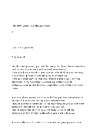 [MT450: Marketing Management]
1
Unit 7 Assignment
Assignment
For this Assignment, you will be using the PowerPoint narration
tool to create your own audiovisual presentation.
Once you have done this, you can put this skill on your resume.
Audiovisual presentations are used in everything
from customer service response, training employees, solving
problems in the workplace, explaining instructions to
colleagues and responding to stakeholders concerning business
issues.
You can either record a narration before you run a presentation
or record a narration during a presentation and
include audience comments in the recording. If you do not want
narration throughout the presentation, you can
record comments only on selected slides or turn off the
narration so that it plays only when you want it to play.
You can also use Brainshark.com to record your presentation.
 