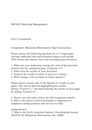 [MT450: Marketing Management]
Unit 4 Assignment
Assignment: Minnesota Micromotors Paper Instructions
Please answer the following questions in a 3–5 page paper
(include additional title and references pages) and include
APA format and citation style with accompanying references:
1. What was your marketing strategy for each of the decisions
entered into the simulation game in Quarter #1?
2. What were the results of your decisions?
3. Analyze the results in terms of success or failure.
4. What changes will you make in future quarters?
Please insert a screen shot of the Quarter #1 results in your
paper. This can be done by highlighting the results,
hitting “Control+C,” and then inserting the results in your paper
by hitting “Control+V.”
5. Please view the rubric below for full Assignment details.
6. Why is the notion of derived demand so important for
companies selling products and services to other
organizations?
7. What is the North American Industry Classification System
(NAICS) for Minnesota Micromotors, Inc. (MM)
 