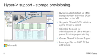20
• Dynamic attach/detach of EMC
storage to/from the virtual SCSI
controller on the VM
• Supports FC and iSCSI initiators
on the Hyper-V parent
• Obviates the need for
administration on VM or Hyper-V
parent for storage provisioning
• Cluster Shared Volumes Support
• Leverages Server 2008 R2 hot
add feature
Hyper-V support - storage provisioning
View Virtual
Machines and their
Storage
 