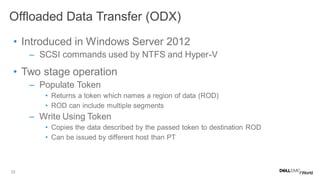 22
• Introduced in Windows Server 2012
– SCSI commands used by NTFS and Hyper-V
• Two stage operation
– Populate Token
• Returns a token which names a region of data (ROD)
• ROD can include multiple segments
– Write Using Token
• Copies the data described by the passed token to destination ROD
• Can be issued by different host than PT
Offloaded Data Transfer (ODX)
 
