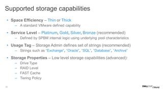 41
• Space Efficiency – Thin or Thick
– A standard VMware defined capability
• Service Level – Platinum, Gold, Silver, Bronze (recommended)
– Defined by SPBM internal logic using underlying pool characteristics
• Usage Tag – Storage Admin defines set of strings (recommended)
– Strings such as “Exchange”, “Oracle”, “SQL”, “Database”, “Archive”
• Storage Properties – Low level storage capabilities (advanced):
– Drive Type
– RAID Level
– FAST Cache
– Tiering Policy
Supported storage capabilities
 
