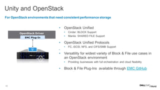 43
• OpenStack Unified
• Cinder: BLOCK Support
• Manila: SHARED FILE Support
• OpenStack Unified Protocols
• FC, iSCSI, NFS, and CIFS/SMB Support
•
• Versatility for widest variety of Block & File use cases in
an OpenStack environment
• Providing businesses with full orchestration and cloud flexibility
• Block & File Plug-Ins available through EMC GitHub
Unity and OpenStackV
For OpenStack environments that need consistent performance storage
OpenStack Driver
EMC Plug-In
REST
API
 