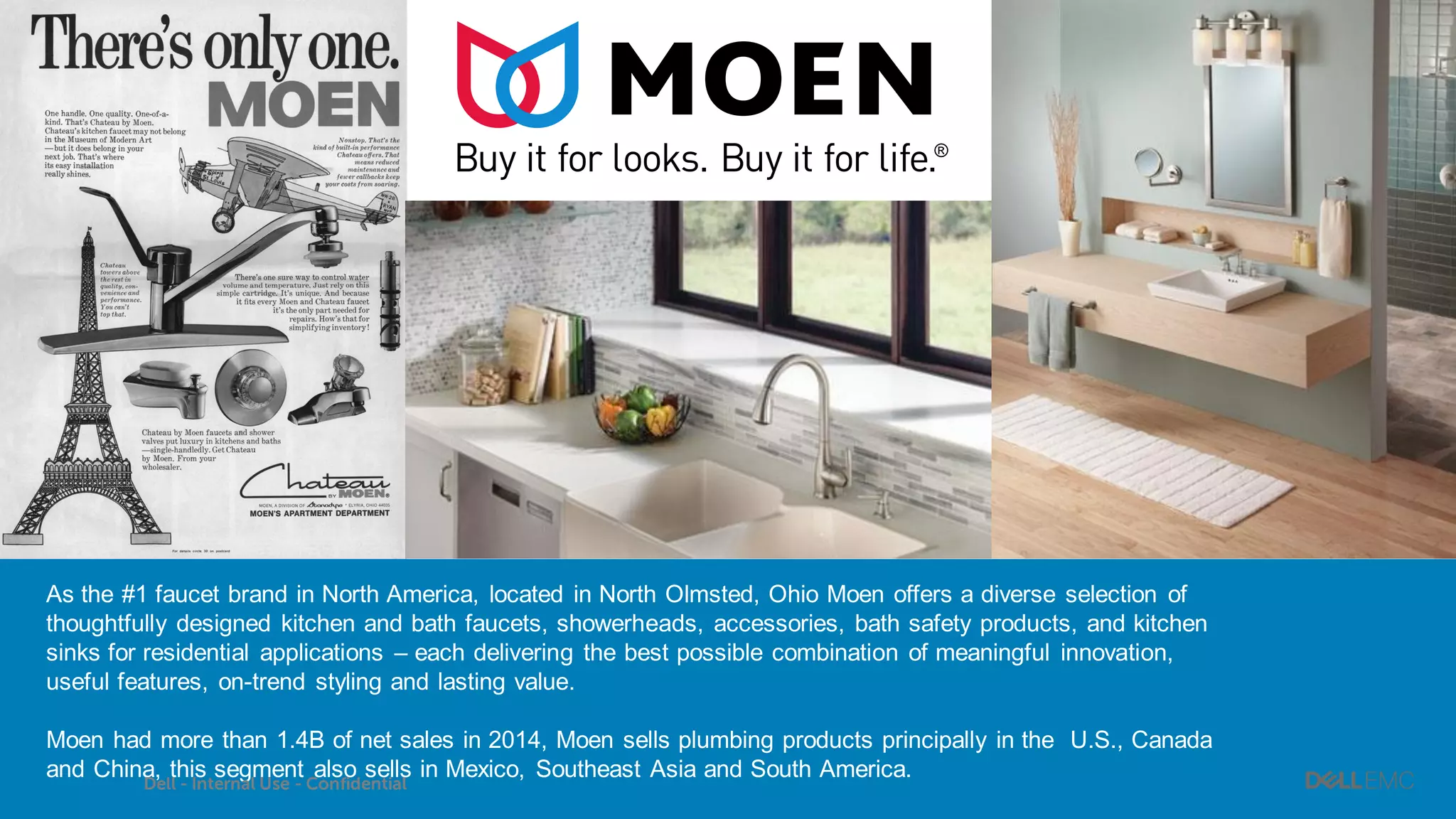 47
As the #1 faucet brand in North America, located in North Olmsted, Ohio Moen offers a diverse selection of
thoughtfully designed kitchen and bath faucets, showerheads, accessories, bath safety products, and kitchen
sinks for residential applications – each delivering the best possible combination of meaningful innovation,
useful features, on-trend styling and lasting value.
Moen had more than 1.4B of net sales in 2014, Moen sells plumbing products principally in the U.S., Canada
and China, this segment also sells in Mexico, Southeast Asia and South America.
Dell - Internal Use - Confidential
 