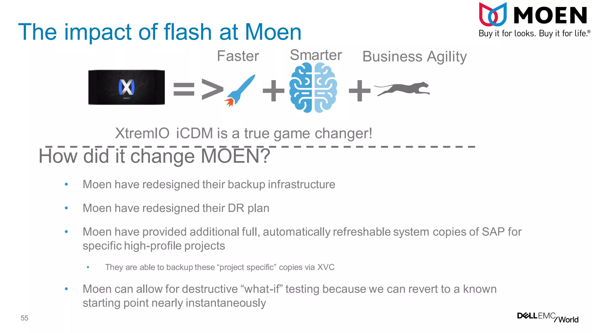 55
The impact of flash at Moen
How did it change MOEN?
• Moen have redesigned their backup infrastructure
• Moen have redesigned their DR plan
• Moen have provided additional full, automatically refreshable system copies of SAP for
specific high-profile projects
• They are able to backup these “project specific” copies via XVC
• Moen can allow for destructive “what-if” testing because we can revert to a known
starting point nearly instantaneously
Faster
=> +
Smarter Business Agility
+
XtremIO iCDM is a true game changer!
 
