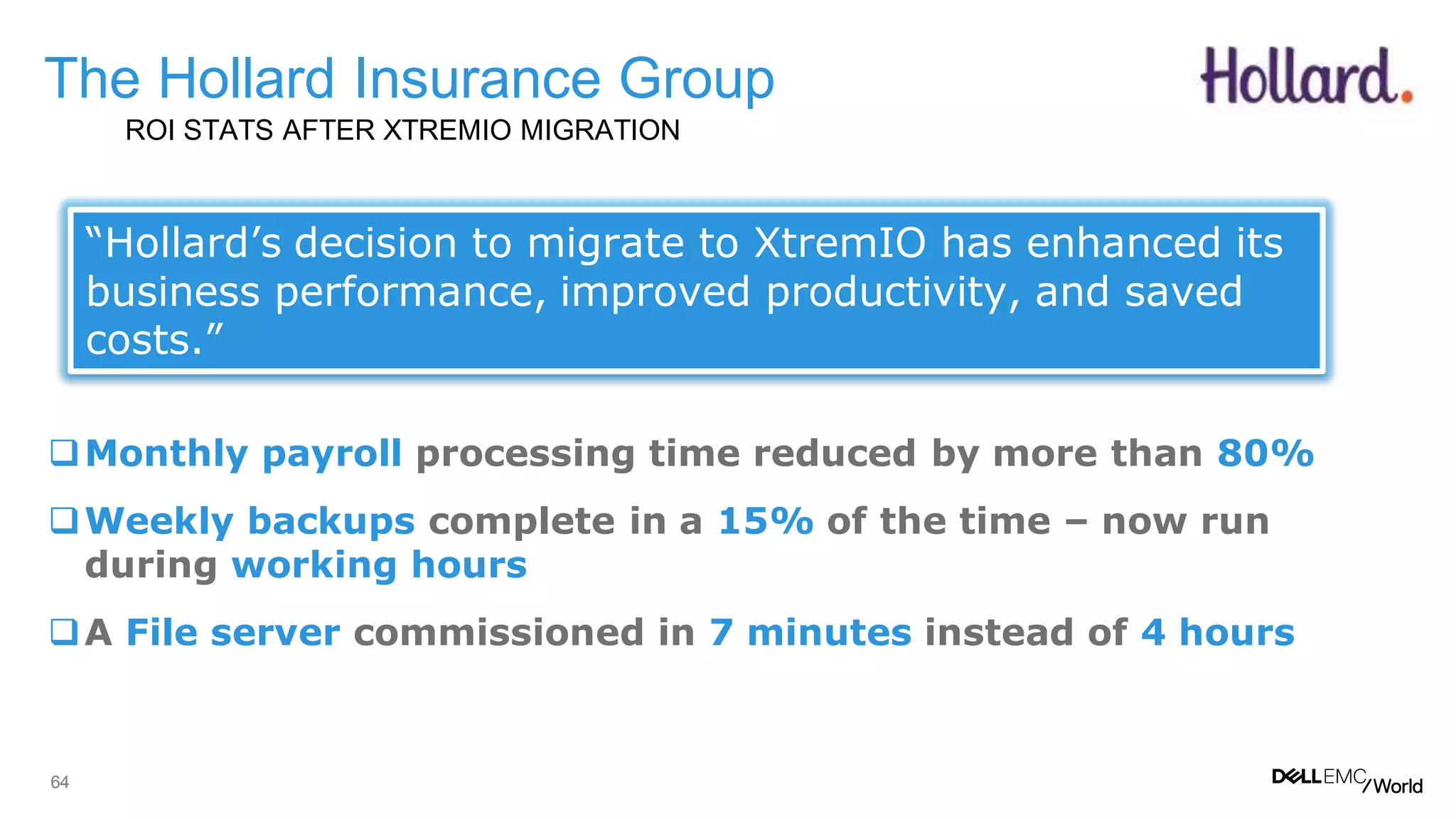 64
The Hollard Insurance Group
ROI STATS AFTER XTREMIO MIGRATION
Monthly payroll processing time reduced by more than 80%
Weekly backups complete in a 15% of the time – now run
during working hours
A File server commissioned in 7 minutes instead of 4 hours
“Hollard’s decision to migrate to XtremIO has enhanced its
business performance, improved productivity, and saved
costs.”
 