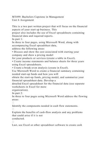 MT499: Bachelors Capstone in Management
Unit 6 Assignment
This is a two part written project that will focus on the financial
aspects of your start up business. This
project also includes the use of Excel spreadsheets containing
financial data and required reports.
In part 1:
In three to four pages, using Microsoft Word, along with
accompanying Excel spreadsheet data,
address the following areas:
• Discuss and show the cost associated with starting your
company and show a pricing model
for your products or services (create a table in Excel).
• Create income statements and balance sheets for three years
using Excel spreadsheets.
• Create a break-even analysis (create in Excel).
Use Microsoft Word to create a financial summary containing
needed start-up funds and how you will
obtain the start-up funds, pricing model, and summarize your
financial spreadsheet data. Develop a
detailed Excel spreadsheet for the financial data (use separate
worksheets in Excel for more
organization).
In part 2:
In three to four pages using Microsoft Word address the flowing
areas:
Identify the components needed in cash flow statements.
Explain the benefits of cash-flow analysis and any problems
that could arise if it is not
conducted.
Last, use Excel or other spreadsheet software to create cash
 