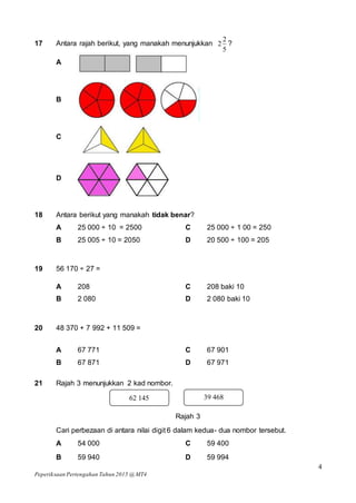 4
Peperiksaan Pertengahan Tahun 2015 @ MT4
17 Antara rajah berikut, yang manakah menunjukkan
5
2
2 ?
A
B
C
D
18 Antara berikut yang manakah tidak benar?
A 25 000 ÷ 10 = 2500 C 25 000 ÷ 1 00 = 250
B 25 005 ÷ 10 = 2050 D 20 500 ÷ 100 = 205
19 56 170 ÷ 27 =
A 208 C 208 baki 10
B 2 080 D 2 080 baki 10
20 48 370 + 7 992 + 11 509 =
A 67 771 C 67 901
B 67 871 D 67 971
21 Rajah 3 menunjukkan 2 kad nombor.
Rajah 3
Cari perbezaan di antara nilai digit 6 dalam kedua- dua nombor tersebut.
A 54 000 C 59 400
B 59 940 D 59 994
62 145 39 468
 