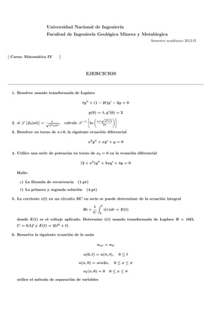 Universidad Nacional de Ingenier´
                                                     ıa
                     Facultad de Ingenier´ Geol´gica Minera y Metal´ rgica
                                         ıa    o                   u
                                                                                     Semestre acad´mico 2012-II
                                                                                                  e



[ Curso: Matem´tica IV
              a                  ]



                                                EJERCICIOS



  1. Resolver usando transformada de Laplace

                                              ty ′′ + (1 − 2t)y ′ − 2y = 0

                                                    y(0) = 1, y ′ (0) = 2
                                                                √
                           1                               s+        s2 +1
  2. si L [J0 (at)] = √          ,   calcule L −1 ln                2s
                          s2 +a2

  3. Resolver en torno de x=0, la siguiente ecuaci´n diferencial
                                                  o

                                                 x2 y ′′ + xy ′ + y = 0


  4. Utilice una serie de potencias en torno de x0 = 0 en la ecuaci´n diferencial
                                                                   o

                                             (2 + x2 )y ′′ + 5xy ′ + 4y = 0

    Halle:

      a) La f´rmula de recurrencia
             o                             (1.pt)

      b) La primera y segunda soluci´n
                                    o           (4.pt)

  5. La corriente i(t) en un circuito RC en serie se puede determinar de la ecuaci´n integral
                                                                                  o
                                                                t
                                                       1
                                              Ri +                  i(r)dr = E(t)
                                                       C    0

    donde E(t) es el voltaje aplicado. Determine i(t) usando transformada de Laplace R = 10Ω,
    C = 0,5f y E(t) = 2(t2 + t)

  6. Resuelva la siguiente ecuaci´n de la onda
                                 o

                                                           uxx = utt

                                              u(0, t) = u(π, t),              0≤t

                                            u(x, 0) = sen2x,                 0≤x≤π

                                              ut (x, 0) = 0             0≤x≤π

    utilice el m´todo de separaci´n de variables
                e                o
 