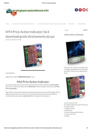 10/6/2015 MT4 Price Action Indicator
http://www.strategieperopzionibinarie.info/mt4­price­action­indicator­fai­il­download­gratis­direttamente­da­qui/ 1/4
MT4 Price Action Indicator: fai il
download gratis direttamente da qui
Posted on 24 maggio 2015 by Michele
Ciao da Michele,
oggi parliamo sempre di Magic Pinbar Scanner, l’unico
Mt4 Price Action Indicator
che puoi downloadare anche nella versione gratis da questo sito (basta registrarti da questa pagina).
Spero che tu lo abbia già installato nella tua Metatrader 4 altrimenti segui le istruzioni per la versione
Full in questa pagina.
Oggi andiamo a vedere questo spettacolare segnale dato nella giornata di venerdì (22 maggio 2015, di
segnali questa giornata ne sono arrivati circa una quarantina ed è stata una giornata abbastanza
normale) mattina sulla coppia di valute EurUsd. Ecco l’immagine che ho fatto per te:
Search …
SCARICA ORA LA STRATEGIA
Tutti quelli che scaricano la strategia avranno
in omaggio, MagicPinBarScanner: 140 grafici
sott'occhio in Real Time per segnali di Price
Action
Con loro vado sul sicuro!
Se ti registri utilizzando questo link sotto ecco
cosa Ricevi Subito:
1- eBook personale
2- 100% bonus
3- Account manager personalizzato
4- Trader senza rischi
5- Segnali
Home Indicatore Price Action Opzioni Binarie Investire nelle Opzioni Binare strategia vincente pdf Disclaimer Privacy Policy
SEARCH
 