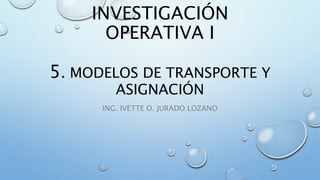 INVESTIGACIÓN
OPERATIVA I
5. MODELOS DE TRANSPORTE Y
ASIGNACIÓN
ING. IVETTE O. JURADO LOZANO
 