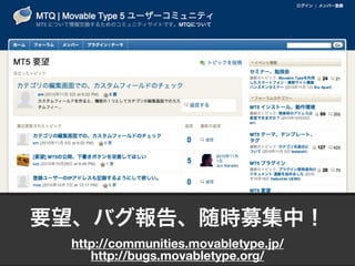 要望、バグ報告、随時募集中！
http://communities.movabletype.jp/
http://bugs.movabletype.org/
 