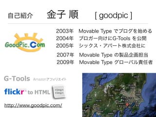 自己紹介  金子 順 [ goodpic ]
2003年 Movable Type でブログを始める
2004年 ブロガー向けにG-Tools を公開
2005年 シックス・アパート株式会社に
http://www.goodpic.com/
2007年 Movable Type の製品企画担当
2009年 Movable Type グローバル責任者
 