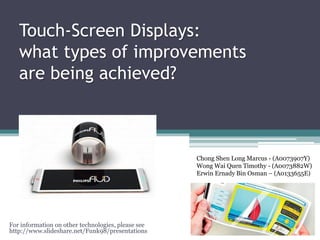 Touch-Screen Displays:
what types of improvements
are being achieved?
For information on other technologies, please see
http://www.slideshare.net/Funk98/presentations
Chong Shen Long Marcus - (A0073907Y)
Wong Wai Quen Timothy - (A0073882W)
Erwin Ernady Bin Osman – (A0133655E)
 