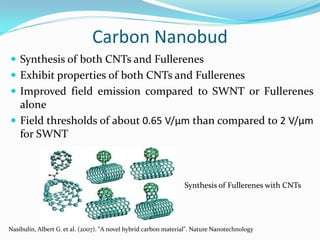 Carbon Nanobud
 Synthesis of both CNTs and Fullerenes
 Exhibit properties of both CNTs and Fullerenes
 Improved field emission compared to SWNT or Fullerenes
alone
 Field thresholds of about 0.65 V/μm than compared to 2 V/μm
for SWNT
Synthesis of Fullerenes with CNTs
Nasibulin, Albert G. et al. (2007). "A novel hybrid carbon material". Nature Nanotechnology
 